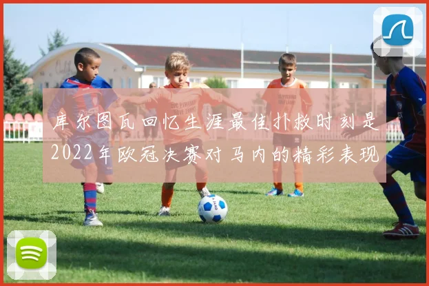 库尔图瓦回忆生涯最佳扑救时刻是2022年欧冠决赛对马内的精彩表现