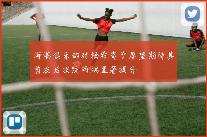 海港俱乐部对杨希寄予厚望期待其首发后攻防两端显著提升