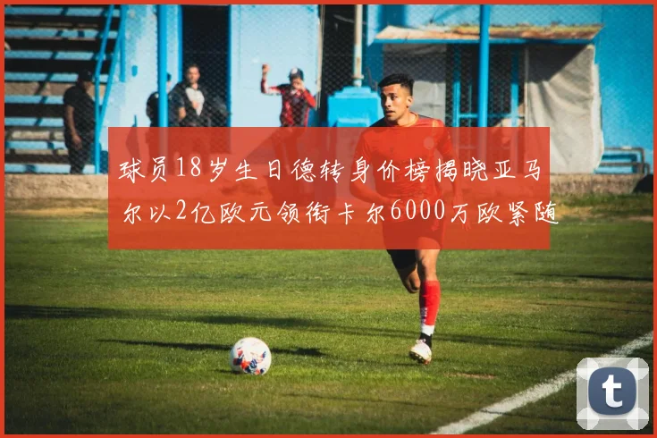 球员18岁生日德转身价榜揭晓亚马尔以2亿欧元领衔卡尔6000万欧紧随其后