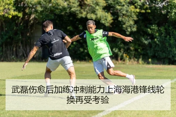 武磊伤愈后加练冲刺能力上海海港锋线轮换再受考验
