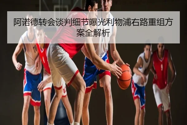 阿诺德转会谈判细节曝光利物浦右路重组方案全解析